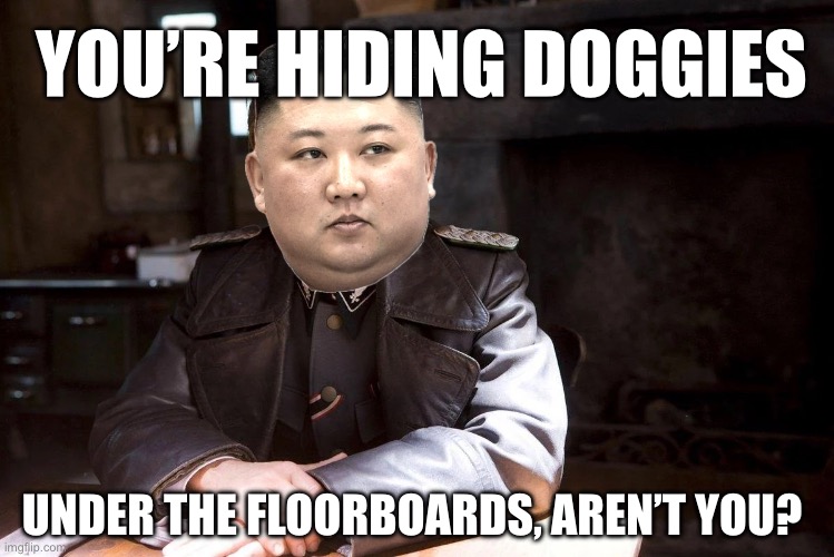 Hiding Doggies under the floors | YOU’RE HIDING DOGGIES; UNDER THE FLOORBOARDS, AREN’T YOU? | image tagged in hans landa hiding enemies of the state,north korea,kim jong un,dogs,memes,dank memes | made w/ Imgflip meme maker