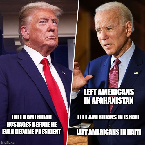 Clear choice in November. | LEFT AMERICANS IN AFGHANISTAN; LEFT AMERICANS IN ISRAEL; FREED AMERICAN HOSTAGES BEFORE HE EVEN BECAME PRESIDENT; LEFT AMERICANS IN HAITI | image tagged in trump biden,politics,hostage,liberal hypocrisy,stupid liberals | made w/ Imgflip meme maker