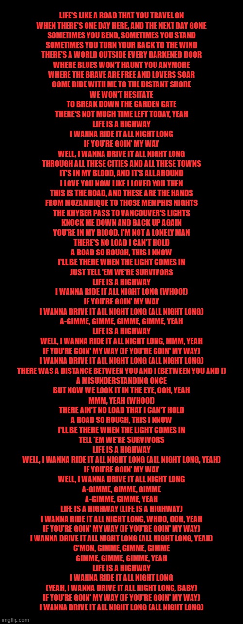 LIFE'S LIKE A ROAD THAT YOU TRAVEL ON
WHEN THERE'S ONE DAY HERE, AND THE NEXT DAY GONE
SOMETIMES YOU BEND, SOMETIMES YOU STAND
SOMETIMES YOU TURN YOUR BACK TO THE WIND
THERE'S A WORLD OUTSIDE EVERY DARKENED DOOR
WHERE BLUES WON'T HAUNT YOU ANYMORE
WHERE THE BRAVE ARE FREE AND LOVERS SOAR
COME RIDE WITH ME TO THE DISTANT SHORE
WE WON'T HESITATE
TO BREAK DOWN THE GARDEN GATE
THERE'S NOT MUCH TIME LEFT TODAY, YEAH
LIFE IS A HIGHWAY
I WANNA RIDE IT ALL NIGHT LONG
IF YOU'RE GOIN' MY WAY
WELL, I WANNA DRIVE IT ALL NIGHT LONG
THROUGH ALL THESE CITIES AND ALL THESE TOWNS
IT'S IN MY BLOOD, AND IT'S ALL AROUND
I LOVE YOU NOW LIKE I LOVED YOU THEN
THIS IS THE ROAD, AND THESE ARE THE HANDS
FROM MOZAMBIQUE TO THOSE MEMPHIS NIGHTS
THE KHYBER PASS TO VANCOUVER'S LIGHTS
KNOCK ME DOWN AND BACK UP AGAIN
YOU'RE IN MY BLOOD, I'M NOT A LONELY MAN
THERE'S NO LOAD I CAN'T HOLD
A ROAD SO ROUGH, THIS I KNOW
I'LL BE THERE WHEN THE LIGHT COMES IN
JUST TELL 'EM WE'RE SURVIVORS
LIFE IS A HIGHWAY
I WANNA RIDE IT ALL NIGHT LONG (WHOO!)
IF YOU'RE GOIN' MY WAY
I WANNA DRIVE IT ALL NIGHT LONG (ALL NIGHT LONG)
A-GIMME, GIMME, GIMME, GIMME, YEAH
LIFE IS A HIGHWAY
WELL, I WANNA RIDE IT ALL NIGHT LONG, MMM, YEAH
IF YOU'RE GOIN' MY WAY (IF YOU'RE GOIN' MY WAY)
I WANNA DRIVE IT ALL NIGHT LONG (ALL NIGHT LONG)
THERE WAS A DISTANCE BETWEEN YOU AND I (BETWEEN YOU AND I)
A MISUNDERSTANDING ONCE
BUT NOW WE LOOK IT IN THE EYE, OOH, YEAH
MMM, YEAH (WHOO!)
THERE AIN'T NO LOAD THAT I CAN'T HOLD
A ROAD SO ROUGH, THIS I KNOW
I'LL BE THERE WHEN THE LIGHT COMES IN
TELL 'EM WE'RE SURVIVORS
LIFE IS A HIGHWAY
WELL, I WANNA RIDE IT ALL NIGHT LONG (ALL NIGHT LONG, YEAH)
IF YOU'RE GOIN' MY WAY
WELL, I WANNA DRIVE IT ALL NIGHT LONG
A-GIMME, GIMME, GIMME
A-GIMME, GIMME, YEAH
LIFE IS A HIGHWAY (LIFE IS A HIGHWAY)
I WANNA RIDE IT ALL NIGHT LONG, WHOO, OOH, YEAH
IF YOU'RE GOIN' MY WAY (IF YOU'RE GOIN' MY WAY)
I WANNA DRIVE IT ALL NIGHT LONG (ALL NIGHT LONG, YEAH)
C'MON, GIMME, GIMME, GIMME
GIMME, GIMME, GIMME, YEAH
LIFE IS A HIGHWAY
I WANNA RIDE IT ALL NIGHT LONG
(YEAH, I WANNA DRIVE IT ALL NIGHT LONG, BABY)
IF YOU'RE GOIN' MY WAY (IF YOU'RE GOIN' MY WAY)
I WANNA DRIVE IT ALL NIGHT LONG (ALL NIGHT LONG) | made w/ Imgflip meme maker