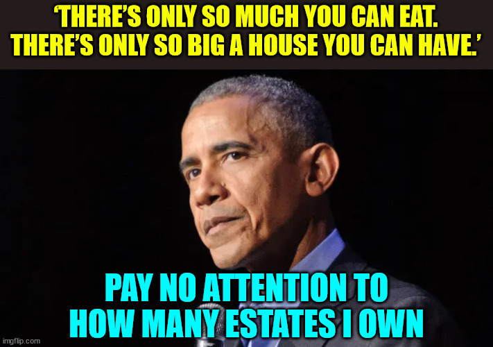 Harry Truman got it right... Show me a politician who got rich in politics and I'll show you a crook | ‘THERE’S ONLY SO MUCH YOU CAN EAT. THERE’S ONLY SO BIG A HOUSE YOU CAN HAVE.’; PAY NO ATTENTION TO HOW MANY ESTATES I OWN | image tagged in obama,just another,corrupt politician,crook | made w/ Imgflip meme maker