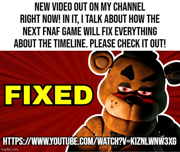 I'm pretty proud of it, so give it a watch! (link in comments) | New video out on my channel right now! In it, I talk about how the next fnaf game will fix everything about the timeline. please check it out! https://www.youtube.com/watch?v=KIZnLWnW3Xg | image tagged in youtube,fnaf,theory | made w/ Imgflip meme maker