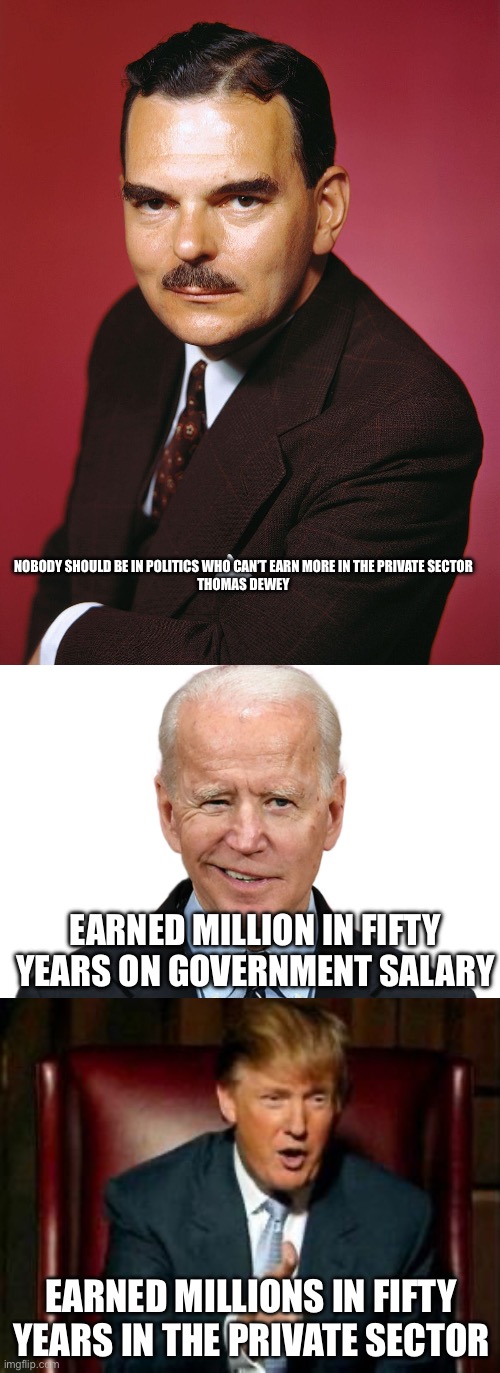 NOBODY SHOULD BE IN POLITICS WHO CAN’T EARN MORE IN THE PRIVATE SECTOR

THOMAS DEWEY; EARNED MILLION IN FIFTY YEARS ON GOVERNMENT SALARY; EARNED MILLIONS IN FIFTY YEARS IN THE PRIVATE SECTOR | image tagged in goofy biden,donald trump | made w/ Imgflip meme maker