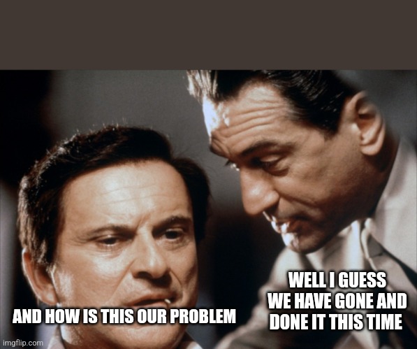 Pesci and De Niro Goodfellas | AND HOW IS THIS OUR PROBLEM WELL I GUESS WE HAVE GONE AND DONE IT THIS TIME | image tagged in pesci and de niro goodfellas | made w/ Imgflip meme maker
