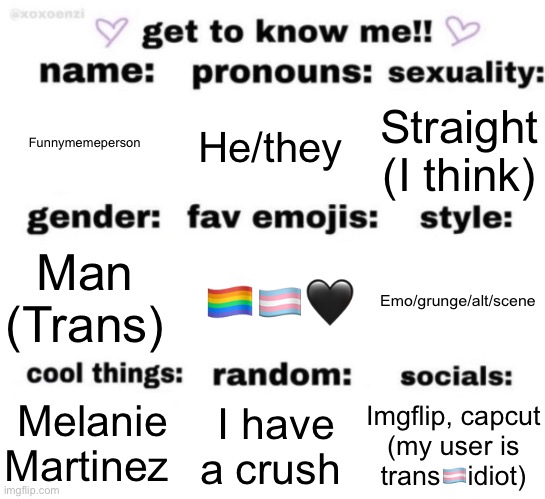 :3 | Funnymemeperson; He/they; Straight (I think); 🏳️‍🌈🏳️‍⚧️🖤; Emo/grunge/alt/scene; Man (Trans); Imgflip, capcut (my user is trans🏳️‍⚧️idiot); I have a crush; Melanie Martinez | image tagged in get to know me but better | made w/ Imgflip meme maker