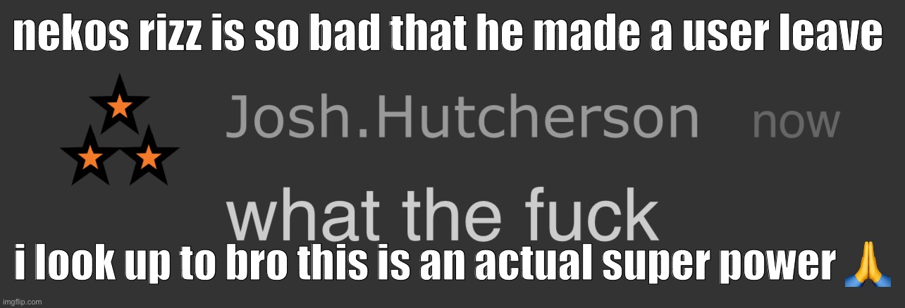 josh what the fck | nekos rizz is so bad that he made a user leave; i look up to bro this is an actual super power 🙏 | image tagged in josh what the fck | made w/ Imgflip meme maker