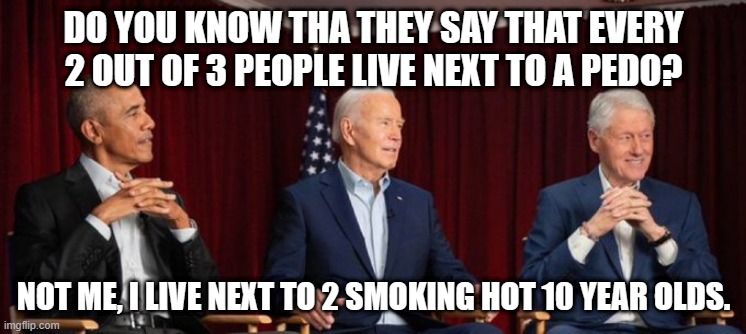 biden | DO YOU KNOW THA THEY SAY THAT EVERY 2 OUT OF 3 PEOPLE LIVE NEXT TO A PEDO? NOT ME, I LIVE NEXT TO 2 SMOKING HOT 10 YEAR OLDS. | image tagged in creepy joe biden | made w/ Imgflip meme maker