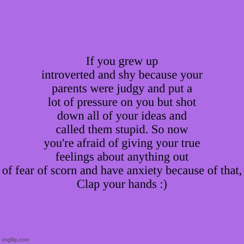 If you grew up introverted and shy because your parents were judgy and put a lot of pressure on you but shot down all of your ideas and called them stupid. So now you're afraid of giving your true feelings about anything out of fear of scorn and have anxiety because of that,
Clap your hands :) | made w/ Imgflip meme maker