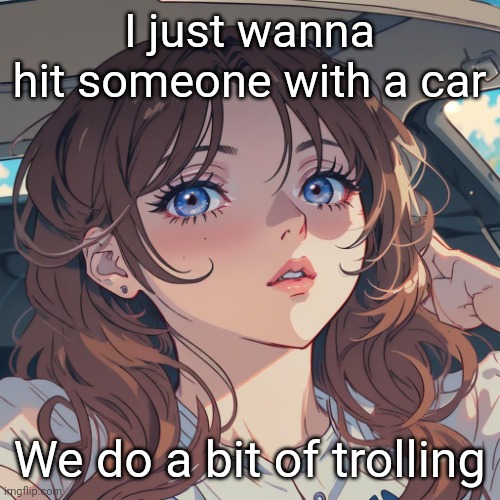 The-Person anime filter | I just wanna hit someone with a car; We do a bit of trolling | image tagged in the-person anime filter | made w/ Imgflip meme maker