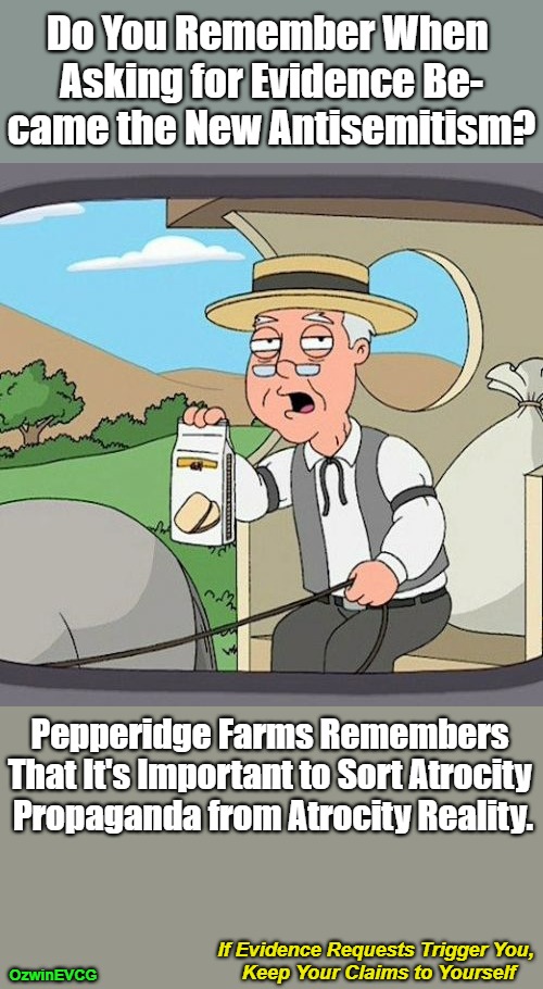 If Evidence Requests Trigger You, Keep Your Claims to Yourself [NV] | Do You Remember When 

Asking for Evidence Be-

came the New Antisemitism? Pepperidge Farms Remembers 

That It's Important to Sort Atrocity 

Propaganda from Atrocity Reality. If Evidence Requests Trigger You, 

Keep Your Claims to Yourself; OzwinEVCG | image tagged in israel,palestine,israeli narratives,facts vs feelings,atrocity propaganda,atrocity reality | made w/ Imgflip meme maker