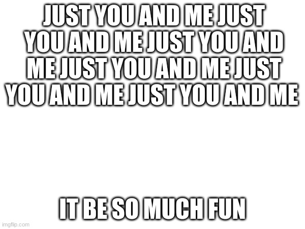 ooh! fun! / vent | JUST YOU AND ME JUST YOU AND ME JUST YOU AND ME JUST YOU AND ME JUST YOU AND ME JUST YOU AND ME; IT BE SO MUCH FUN | image tagged in fun,i loath,life,and people | made w/ Imgflip meme maker