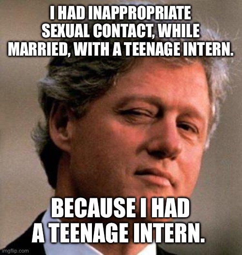 Bill Clinton Wink | I HAD INAPPROPRIATE SEXUAL CONTACT, WHILE MARRIED, WITH A TEENAGE INTERN. BECAUSE I HAD A TEENAGE INTERN. | image tagged in bill clinton wink | made w/ Imgflip meme maker