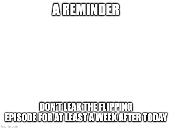 A REMINDER; DON'T LEAK THE FLIPPING EPISODE FOR AT LEAST A WEEK AFTER TODAY | made w/ Imgflip meme maker