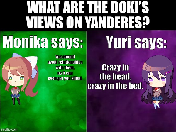 What are the Doki’s views on yanderes? | WHAT ARE THE DOKI’S VIEWS ON YANDERES? Yuri says:; Monika says:; You should avoid relationships with them, as it can even get you killed. Crazy in the head, crazy in the bed. | image tagged in ddlc | made w/ Imgflip meme maker