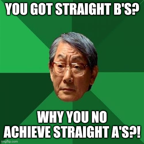 POV: Report card with B | YOU GOT STRAIGHT B'S? WHY YOU NO ACHIEVE STRAIGHT A'S?! | image tagged in memes,high expectations asian father | made w/ Imgflip meme maker