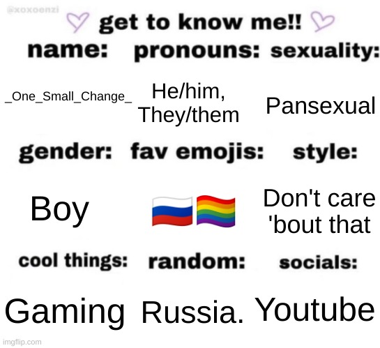Give this a good title cuz' I ran outta ideas for now... | He/him, They/them; Pansexual; _One_Small_Change_; 🇷🇺🏳‍🌈; Don't care 'bout that; Boy; Youtube; Russia. Gaming | image tagged in get to know me but better | made w/ Imgflip meme maker