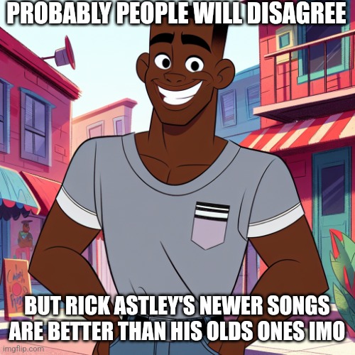 Edward Rockingson | PROBABLY PEOPLE WILL DISAGREE; BUT RICK ASTLEY'S NEWER SONGS ARE BETTER THAN HIS OLDS ONES IMO | image tagged in edward rockingson | made w/ Imgflip meme maker