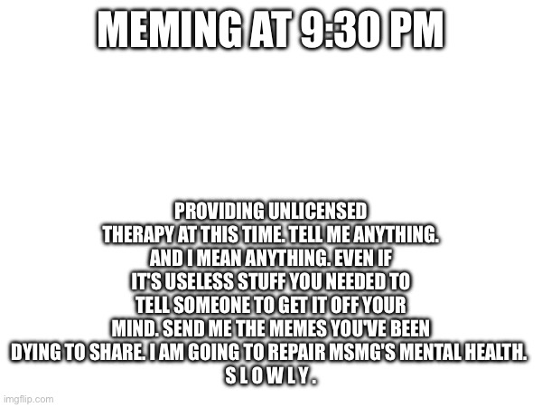 O e o a a bing bang walla walla bing bang | PROVIDING UNLICENSED THERAPY AT THIS TIME. TELL ME ANYTHING. AND I MEAN ANYTHING. EVEN IF IT'S USELESS STUFF YOU NEEDED TO TELL SOMEONE TO GET IT OFF YOUR MIND. SEND ME THE MEMES YOU'VE BEEN DYING TO SHARE. I AM GOING TO REPAIR MSMG'S MENTAL HEALTH. 
S L O W L Y . MEMING AT 9:30 PM | image tagged in e | made w/ Imgflip meme maker