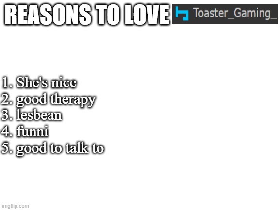 jay is one of the best fwiends | REASONS TO LOVE; 1. She's nice
2. good therapy
3. lesbean
4. funni
5. good to talk to | image tagged in blank white template | made w/ Imgflip meme maker