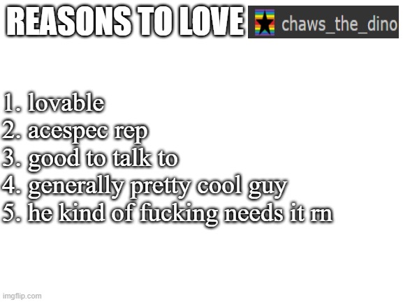<3 | REASONS TO LOVE; 1. lovable
2. acespec rep
3. good to talk to
4. generally pretty cool guy
5. he kind of fucking needs it rn | image tagged in blank white template | made w/ Imgflip meme maker