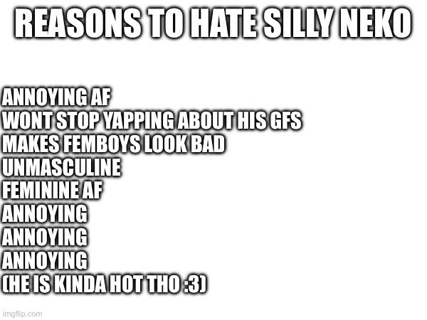 REASONS TO HATE SILLY NEKO; ANNOYING AF 
WONT STOP YAPPING ABOUT HIS GFS
MAKES FEMBOYS LOOK BAD
UNMASCULINE
FEMININE AF
ANNOYING
ANNOYING 
ANNOYING
(HE IS KINDA HOT THO :3) | made w/ Imgflip meme maker