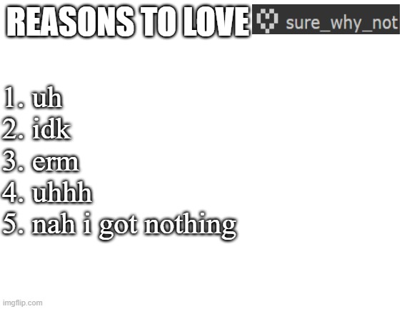 Blank White Template | REASONS TO LOVE; 1. uh
2. idk
3. erm
4. uhhh
5. nah i got nothing | image tagged in blank white template | made w/ Imgflip meme maker