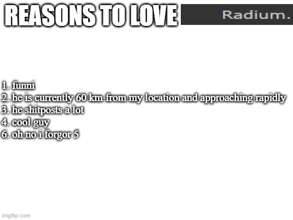 real | REASONS TO LOVE; 1. funni
2. he is currently 60 km from my location and approaching rapidly
3. he shitposts a lot
4. cool guy
6. oh no i forgor 5 | image tagged in blank white template | made w/ Imgflip meme maker