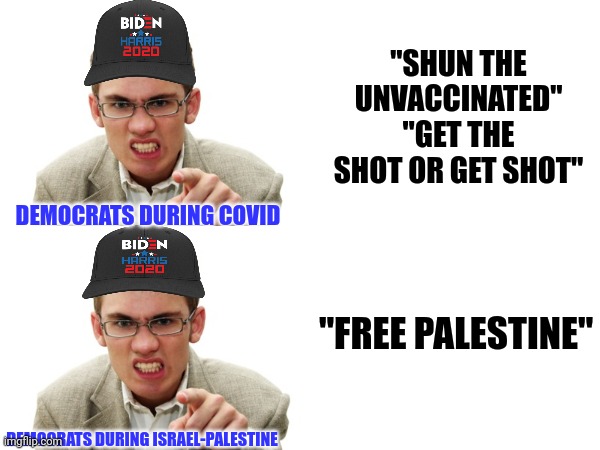 Woe unto you.. Hypocrites | "SHUN THE UNVACCINATED"
"GET THE SHOT OR GET SHOT"; DEMOCRATS DURING COVID; "FREE PALESTINE"; DEMOCRATS DURING ISRAEL-PALESTINE | image tagged in angry liberal | made w/ Imgflip meme maker