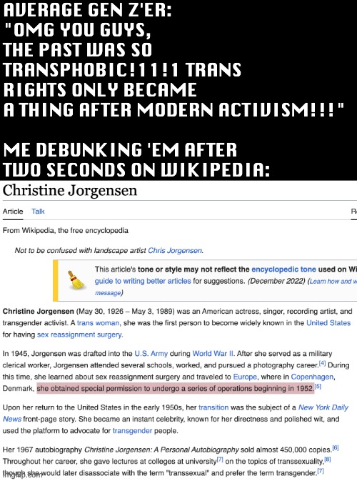I'm fine with trans rights, but this misinformation and anti-assimilationist schlock needs to stop | AVERAGE GEN Z'ER: 
"OMG YOU GUYS, THE PAST WAS SO TRANSPHOBIC!11!1 TRANS RIGHTS ONLY BECAME A THING AFTER MODERN ACTIVISM!!!"
 
ME DEBUNKING 'EM AFTER TWO SECONDS ON WIKIPEDIA: | image tagged in trans,trans rights,gen z,liberal,year zero,liberal logic | made w/ Imgflip meme maker