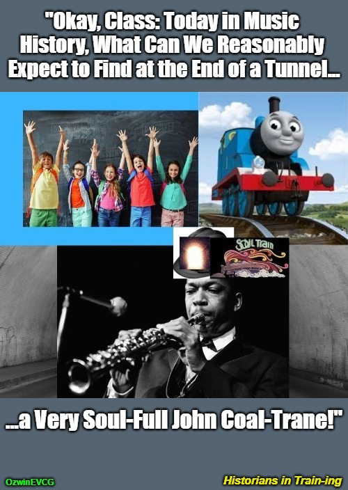 Historians in Train-ing [NV] | "Okay, Class: Today in Music 

History, What Can We Reasonably 

Expect to Find at the End of a Tunnel... ...a Very Soul-Full John Coal-Trane!"; Historians in Train-ing; OzwinEVCG | image tagged in train tunnel light,john coltrane,punning amok,jazz legends,soul train,today in history | made w/ Imgflip meme maker