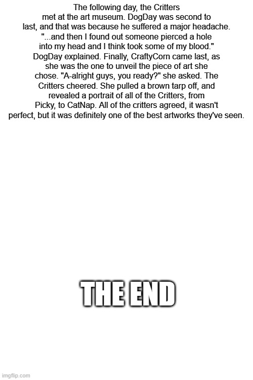 It has to be perfect #6 (Sorry the ending is bad, ran out of time to put in better lore) | The following day, the Critters met at the art museum. DogDay was second to last, and that was because he suffered a major headache. "...and then I found out someone pierced a hole into my head and I think took some of my blood." DogDay explained. Finally, CraftyCorn came last, as she was the one to unveil the piece of art she chose. "A-alright guys, you ready?" she asked. The Critters cheered. She pulled a brown tarp off, and revealed a portrait of all of the Critters, from Picky, to CatNap. All of the critters agreed, it wasn't perfect, but it was definitely one of the best artworks they've seen. THE END | made w/ Imgflip meme maker