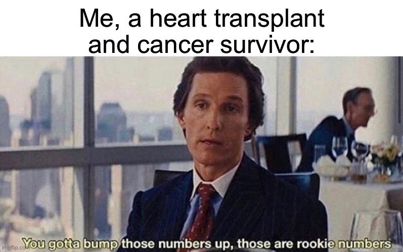 Vomit scores | Me, a heart transplant and cancer survivor: | image tagged in you gotta bump those numbers up those are rookie numbers | made w/ Imgflip meme maker