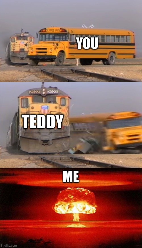 YOU; TEDDY; ME | image tagged in a train hitting a school bus,atomic bomb | made w/ Imgflip meme maker