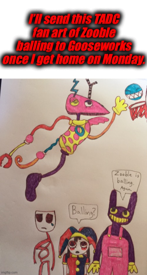 It took pretty long to make this art | I’ll send this TADC fan art of Zooble balling to Gooseworks once I get home on Monday. | made w/ Imgflip meme maker