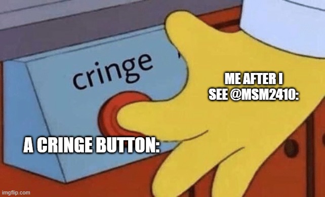 bookz | ME AFTER I SEE @MSM2410:; A CRINGE BUTTON: | image tagged in cringe button | made w/ Imgflip meme maker