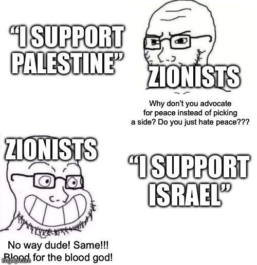 So tired of this shitty non-argument smfh | “I SUPPORT PALESTINE”; ZIONISTS; Why don’t you advocate for peace instead of picking a side? Do you just hate peace??? ZIONISTS; “I SUPPORT ISRAEL”; No way dude! Same!!! Blood for the blood god! | image tagged in hypocrite neckbeard | made w/ Imgflip meme maker