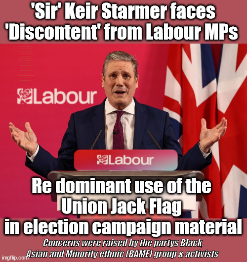 Starmer - Union Jack - Labours BAME group not happy | 'Sir' Keir Starmer faces 'Discontent' from Labour MPs; Waspi Women; 'PENSION TRIPLE LOCK' Anneliese Dodds Rwanda plan Quid Pro Quo UK/EU Illegal Migrant Exchange deal; UK not taking its fair share, EU Exchange Deal = People Trafficking !!! Starmer to Betray Britain, #Burden Sharing #Quid Pro Quo #100,000; #Immigration #Starmerout #Labour #wearecorbyn #KeirStarmer #DianeAbbott #McDonnell #cultofcorbyn #labourisdead #labourracism #socialistsunday #nevervotelabour #socialistanyday #Antisemitism #Savile #SavileGate #Paedo #Worboys #GroomingGangs #Paedophile #IllegalImmigration #Immigrants #Invasion #Starmeriswrong #SirSoftie #SirSofty #Blair #Steroids (AKA Keith) Labour Slippery Starmer STARMER FORCED TO RE-ADMIT RACIST ABBOTT BACK INTO THE LABOUR PARTY; Re dominant use of the 
Union Jack Flag 
in election campaign material; Concerns were raised by the partys Black, Asian and Minority ethnic (BAME) group & activists | image tagged in illegal immigration,labourisdead,racist diane abbott,20 mph ulez khan,stop boats rwanda,bame union jack flag | made w/ Imgflip meme maker