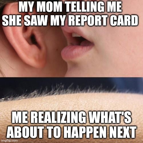 Whisper and Goosebumps | MY MOM TELLING ME SHE SAW MY REPORT CARD; ME REALIZING WHAT'S ABOUT TO HAPPEN NEXT | image tagged in whisper and goosebumps | made w/ Imgflip meme maker