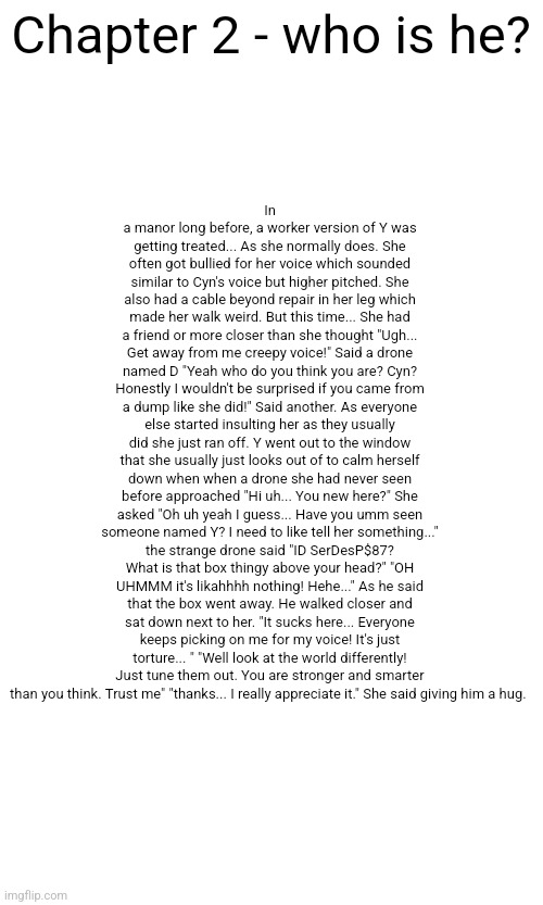 Chapter 2 - who is he | In a manor long before, a worker version of Y was getting treated... As she normally does. She often got bullied for her voice which sounded similar to Cyn's voice but higher pitched. She also had a cable beyond repair in her leg which made her walk weird. But this time... She had a friend or more closer than she thought "Ugh... Get away from me creepy voice!" Said a drone named D "Yeah who do you think you are? Cyn? Honestly I wouldn't be surprised if you came from a dump like she did!" Said another. As everyone else started insulting her as they usually did she just ran off. Y went out to the window that she usually just looks out of to calm herself down when when a drone she had never seen before approached "Hi uh... You new here?" She asked "Oh uh yeah I guess... Have you umm seen someone named Y? I need to like tell her something..." the strange drone said "ID SerDesP$87? What is that box thingy above your head?" "OH UHMMM it's likahhhh nothing! Hehe..." As he said that the box went away. He walked closer and sat down next to her. "It sucks here... Everyone keeps picking on me for my voice! It's just torture... " "Well look at the world differently! Just tune them out. You are stronger and smarter than you think. Trust me" "thanks... I really appreciate it." She said giving him a hug. Chapter 2 - who is he? | made w/ Imgflip meme maker