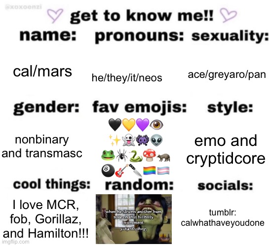 gay gay homosexual gay | cal/mars; ace/greyaro/pan; he/they/it/neos; 🖤💛💜👁️
✨👻👾👽
🐸🕷️🐍🍄🦝
🎱🎸🔪🏳️‍🌈🏳️‍⚧️; emo and cryptidcore; nonbinary and transmasc; tumblr: calwhathaveyoudone; I love MCR, fob, Gorillaz, and Hamilton!!! | image tagged in get to know me but better | made w/ Imgflip meme maker