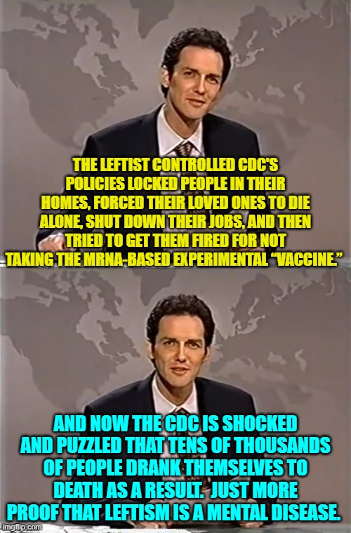 Being inherently unable to connect cause and effect to consequences is the root of leftism. | THE LEFTIST CONTROLLED CDC'S POLICIES LOCKED PEOPLE IN THEIR HOMES, FORCED THEIR LOVED ONES TO DIE ALONE, SHUT DOWN THEIR JOBS, AND THEN TRIED TO GET THEM FIRED FOR NOT TAKING THE MRNA-BASED EXPERIMENTAL “VACCINE.”; AND NOW THE CDC IS SHOCKED AND PUZZLED THAT TENS OF THOUSANDS OF PEOPLE DRANK THEMSELVES TO DEATH AS A RESULT.  JUST MORE PROOF THAT LEFTISM IS A MENTAL DISEASE. | image tagged in weekend update with norm | made w/ Imgflip meme maker