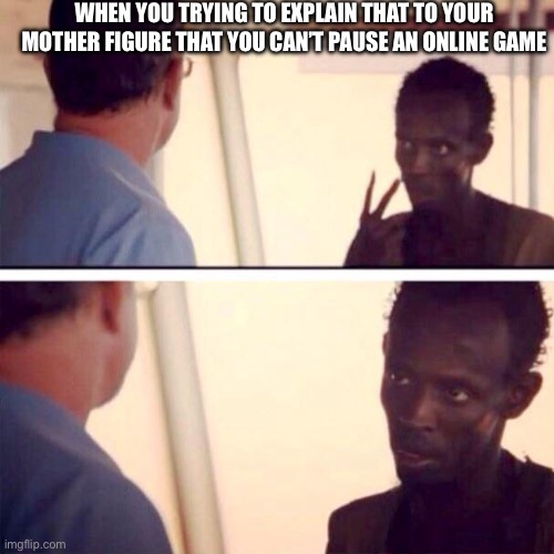 If only you could so,they could stop asking!!? | WHEN YOU TRYING TO EXPLAIN THAT TO YOUR MOTHER FIGURE THAT YOU CAN’T PAUSE AN ONLINE GAME | image tagged in memes,captain phillips - i'm the captain now | made w/ Imgflip meme maker