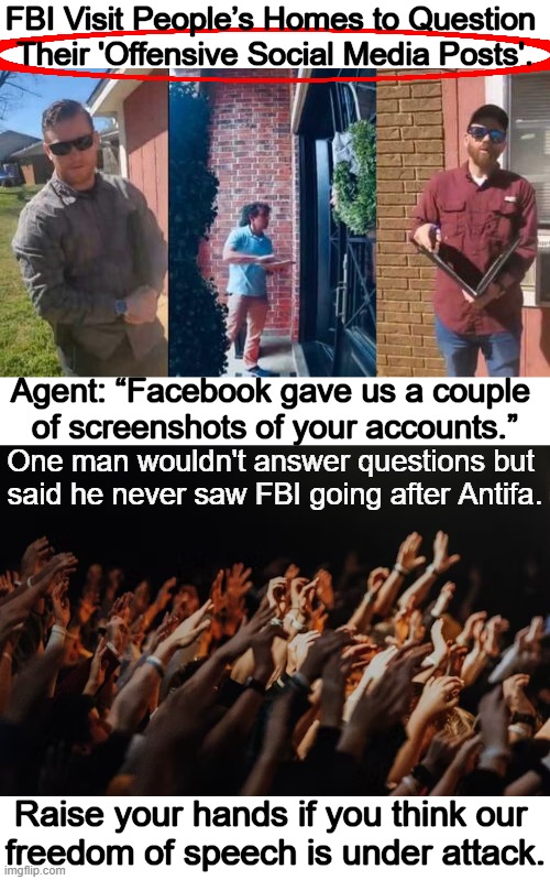FBI's attempt to intimidate Americans? | FBI Visit People’s Homes to Question 
Their 'Offensive Social Media Posts'. Agent: “Facebook gave us a couple 
of screenshots of your accounts.”; One man wouldn't answer questions but 
said he never saw FBI going after Antifa. Raise your hands if you think our 
freedom of speech is under attack. | image tagged in politics,liberals vs conservatives,social media,freedom of speech,threat,fbi | made w/ Imgflip meme maker