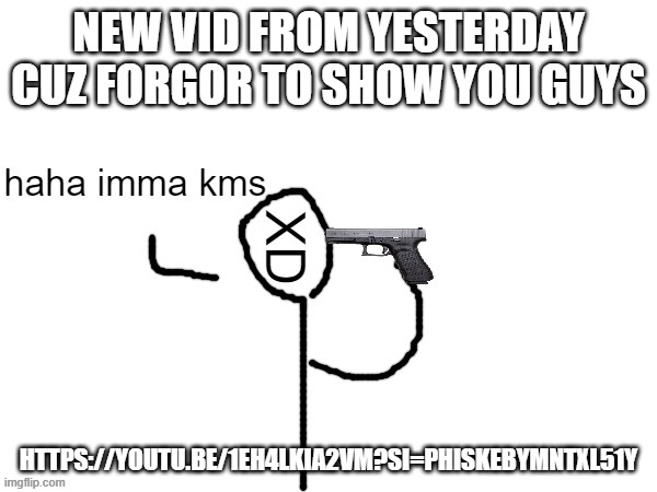 haha imma kms | NEW VID FROM YESTERDAY CUZ FORGOR TO SHOW YOU GUYS; HTTPS://YOUTU.BE/1EH4LKIA2VM?SI=PHISKEBYMNTXL51Y | image tagged in haha imma kms | made w/ Imgflip meme maker