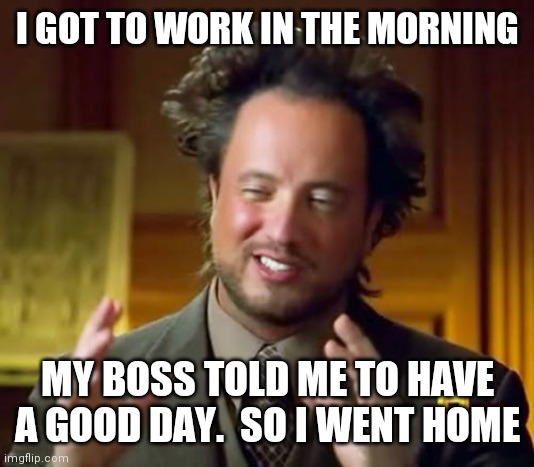Went home early | I GOT TO WORK IN THE MORNING; MY BOSS TOLD ME TO HAVE A GOOD DAY.  SO I WENT HOME | image tagged in memes,ancient aliens,funny memes | made w/ Imgflip meme maker