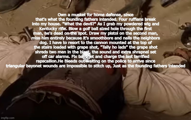dead fr | Own a musket for home defense, since that's what the founding fathers intended. Four ruffians break into my house. "What the devil?" As I grab my powdered wig and Kentucky rifle. Blow a golf ball sized hole through the first man, he's dead on the spot. Draw my pistol on the second man, miss him entirely because it's smoothbore and nails the neighbors dog. I have to resort to the cannon mounted at the top of the stairs loaded with grape shot, "Tally ho lads" the grape shot shreds two men in the blast, the sound and extra shrapnel set off car alarms. Fix bayonet and charge the last terrified rapscallion.He Bleeds out waiting on the police to arrive since triangular bayonet wounds are impossible to stitch up, Just as the founding fathers intended | image tagged in dead fr | made w/ Imgflip meme maker