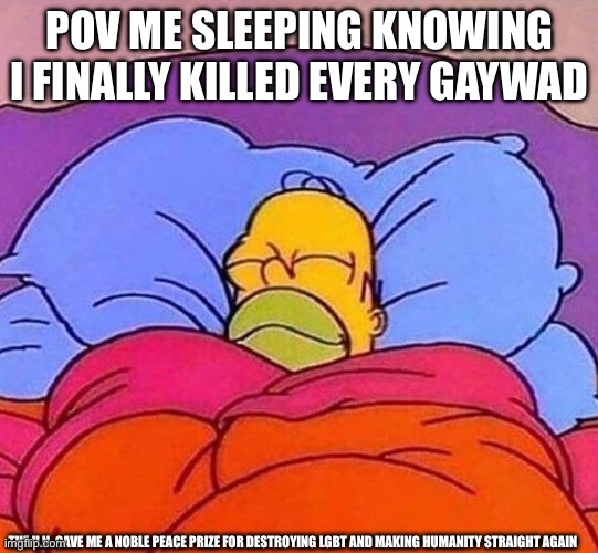 Homer Simpson sleeping peacefully | POV ME SLEEPING KNOWING I FINALLY KILLED EVERY GAYWAD THE U.N. GAVE ME A NOBLE PEACE PRIZE FOR DESTROYING LGBT AND MAKING HUMANITY STRAIGHT  | image tagged in homer simpson sleeping peacefully | made w/ Imgflip meme maker