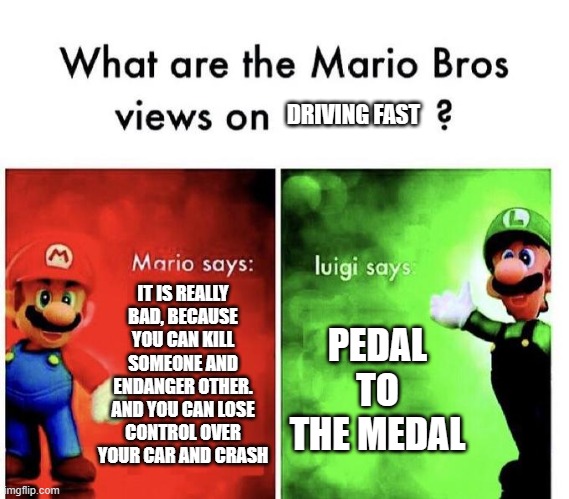 Mario Bros Views | DRIVING FAST; IT IS REALLY BAD, BECAUSE YOU CAN KILL SOMEONE AND ENDANGER OTHER. AND YOU CAN LOSE CONTROL OVER YOUR CAR AND CRASH; PEDAL TO THE MEDAL | image tagged in mario bros views | made w/ Imgflip meme maker