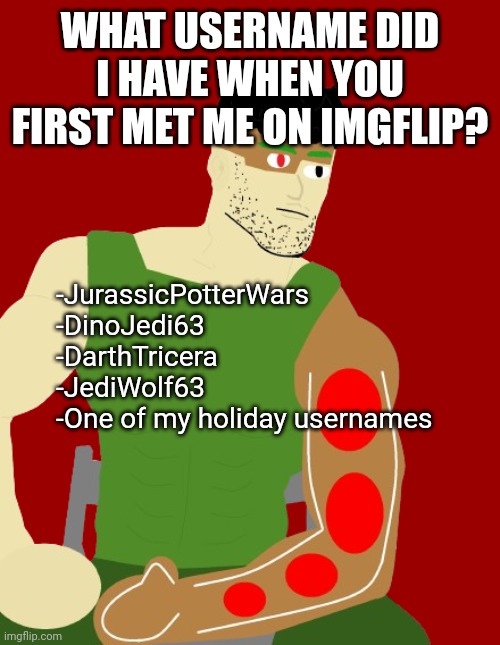 WHAT USERNAME DID I HAVE WHEN YOU FIRST MET ME ON IMGFLIP? -JurassicPotterWars
-DinoJedi63
-DarthTricera
-JediWolf63
-One of my holiday usernames | image tagged in gingerchad man | made w/ Imgflip meme maker