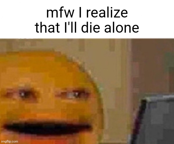 . | mfw I realize that I'll die alone | image tagged in _ | made w/ Imgflip meme maker