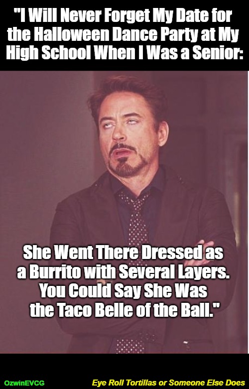 Eye Roll Tortillas or Someone Else Does | "I Will Never Forget My Date for 

the Halloween Dance Party at My 

High School When I Was a Senior:; She Went There Dressed as 

a Burrito with Several Layers. 

You Could Say She Was 

the Taco Belle of the Ball."; Eye Roll Tortillas or Someone Else Does; OzwinEVCG | image tagged in face you make,halloween costume,dance party,annoying robert,fast food,memories | made w/ Imgflip meme maker